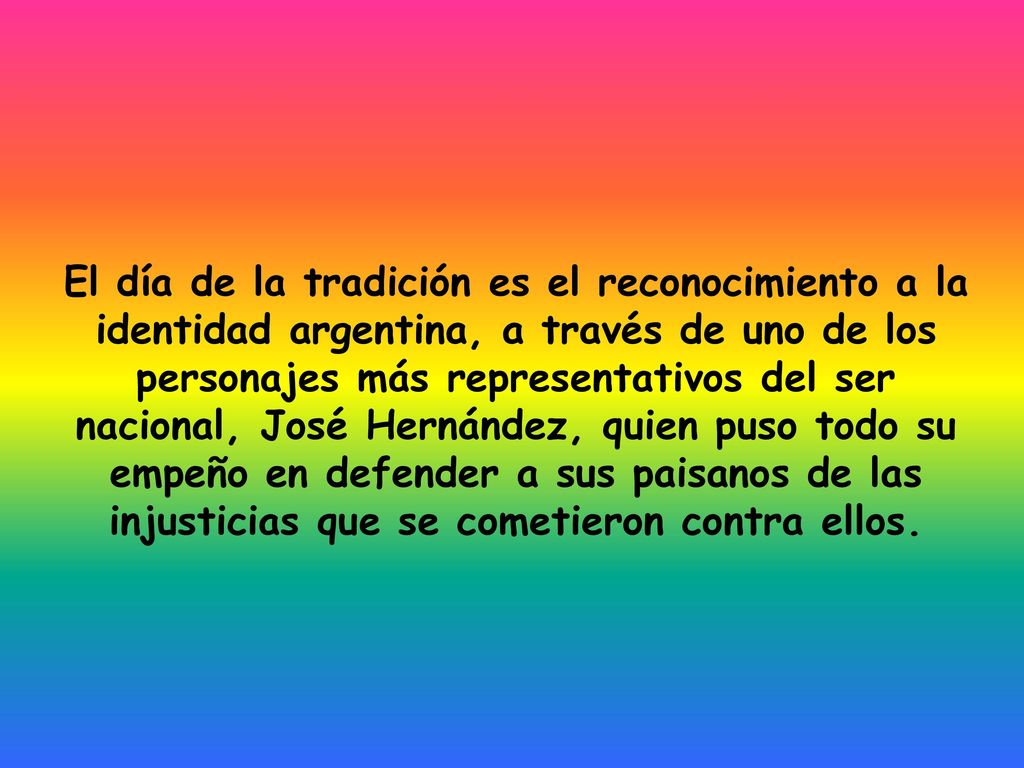 El día de la tradición es el reconocimiento a la identidad argentina, a través de uno de los personajes más representativos del ser nacional, José Hernández, quien puso todo su empeño en defender a sus paisanos de las injusticias que se cometieron contra ellos.