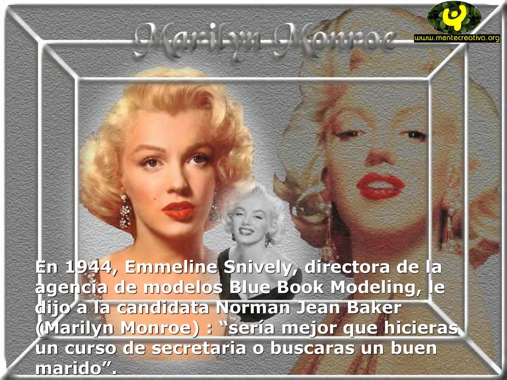En 1944, Emmeline Snively, directora de la agencia de modelos Blue Book Modeling, le dijo a la candidata Norman Jean Baker (Marilyn Monroe) : sería mejor que hicieras un curso de secretaria o buscaras un buen marido .
