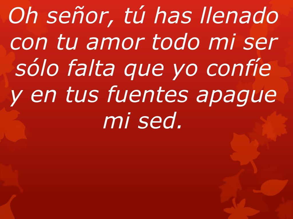 Oh señor, tú has llenado con tu amor todo mi ser sólo falta que yo confíe y en tus fuentes apague mi sed.
