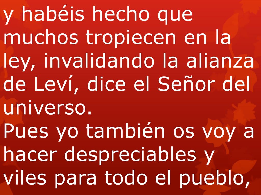 y habéis hecho que muchos tropiecen en la ley, invalidando la alianza de Leví, dice el Señor del universo. Pues yo también os voy a hacer despreciables y viles para todo el pueblo,