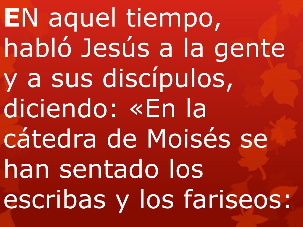 EN aquel tiempo, habló Jesús a la gente y a sus discípulos, diciendo: «En la cátedra de Moisés se han sentado los escribas y los fariseos: