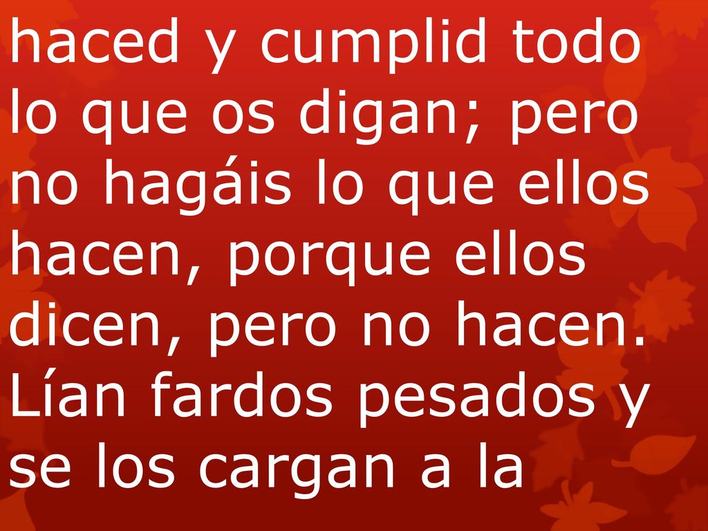 haced y cumplid todo lo que os digan; pero no hagáis lo que ellos hacen, porque ellos dicen, pero no hacen. Lían fardos pesados y se los cargan a la