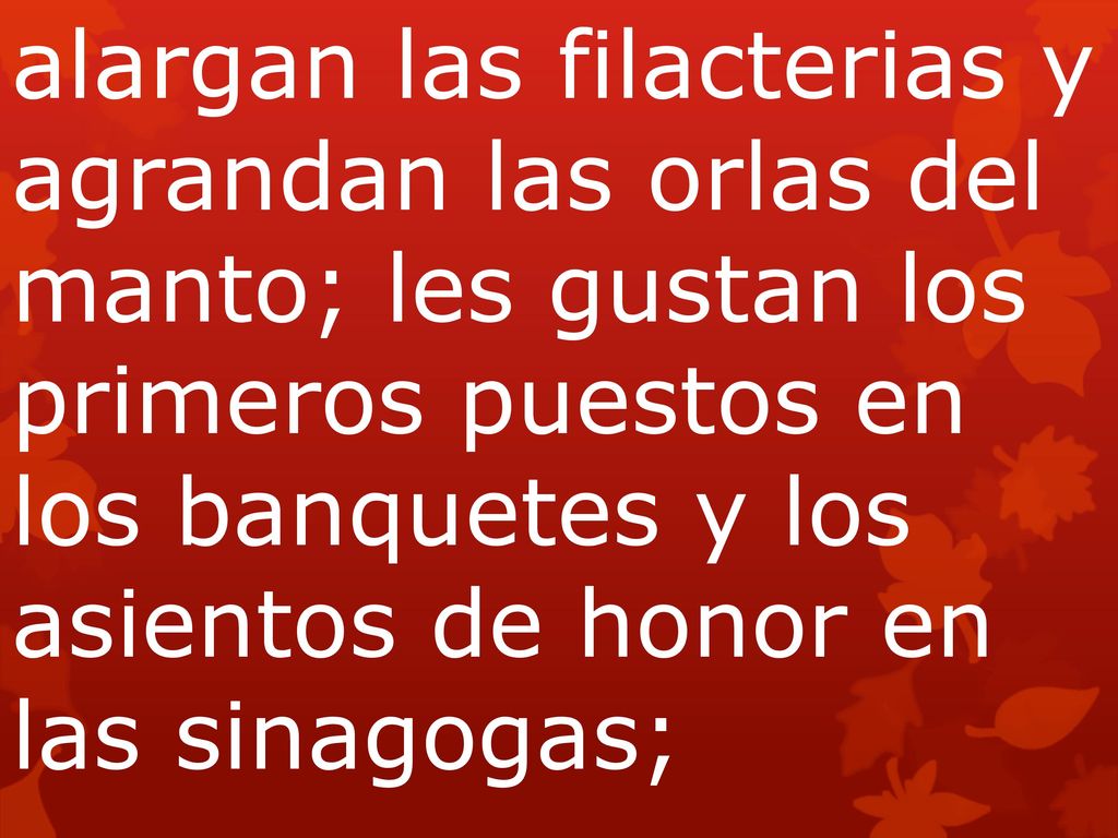 alargan las filacterias y agrandan las orlas del manto; les gustan los primeros puestos en los banquetes y los asientos de honor en las sinagogas;