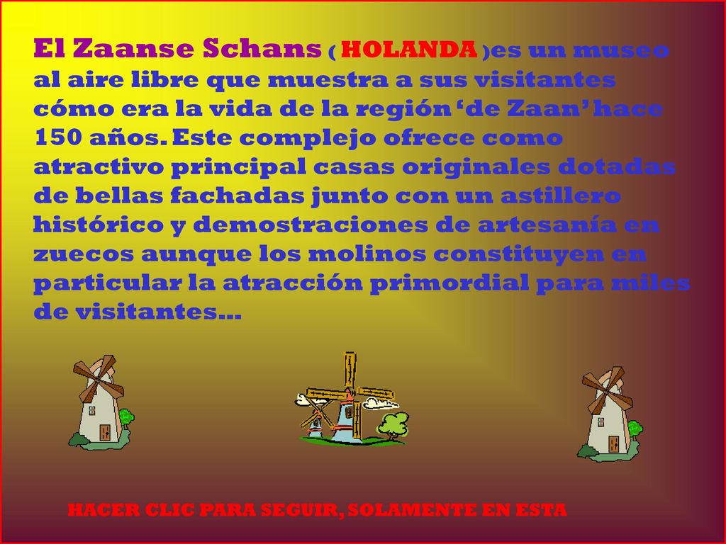 El Zaanse Schans ( HOLANDA )es un museo al aire libre que muestra a sus visitantes cómo era la vida de la región ‘de Zaan’ hace 150 años. Este complejo ofrece como atractivo principal casas originales dotadas de bellas fachadas junto con un astillero histórico y demostraciones de artesanía en zuecos aunque los molinos constituyen en particular la atracción primordial para miles de visitantes…