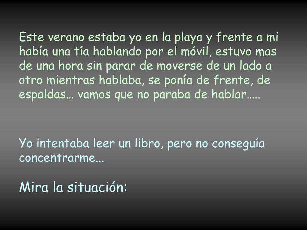 Este verano estaba yo en la playa y frente a mi había una tía hablando por el móvil, estuvo mas de una hora sin parar de moverse de un lado a otro mientras hablaba, se ponía de frente, de espaldas… vamos que no paraba de hablar…..