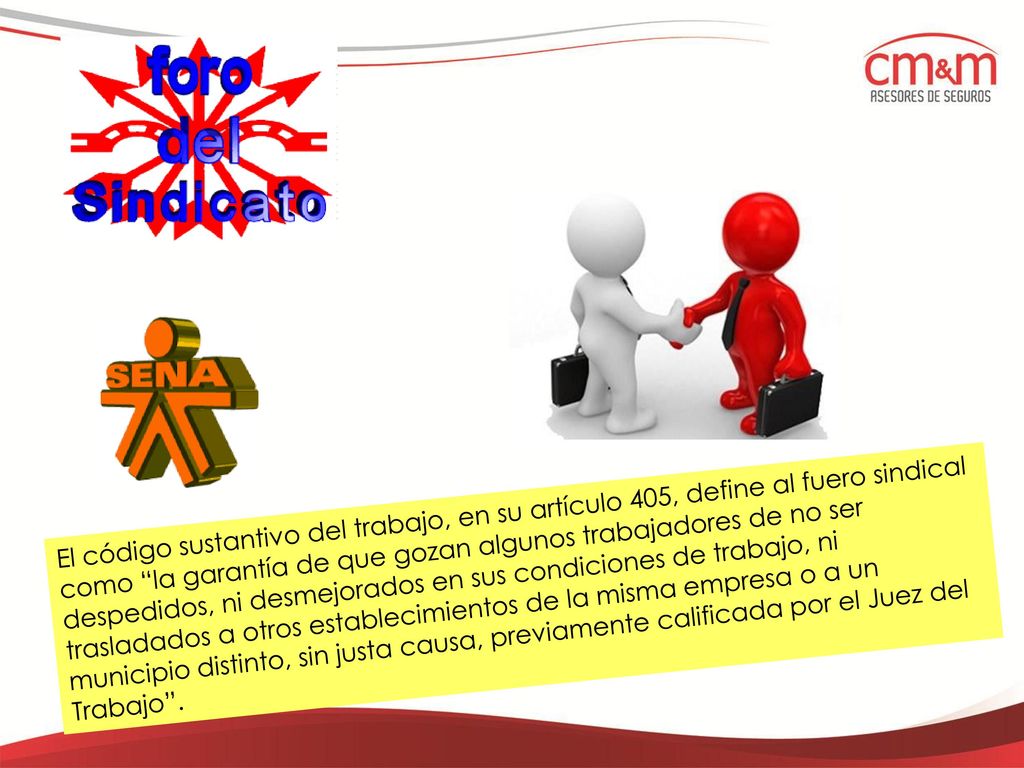 El código sustantivo del trabajo, en su artículo 405, define al fuero sindical como la garantía de que gozan algunos trabajadores de no ser despedidos, ni desmejorados en sus condiciones de trabajo, ni trasladados a otros establecimientos de la misma empresa o a un municipio distinto, sin justa causa, previamente calificada por el Juez del Trabajo .