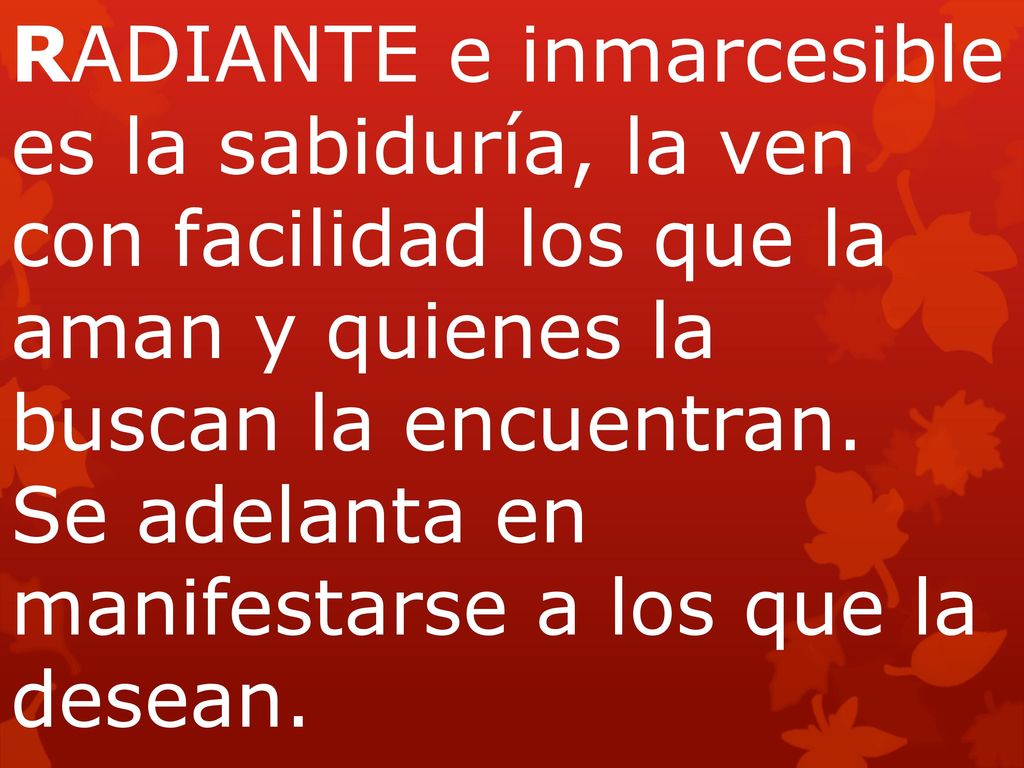 RADIANTE e inmarcesible es la sabiduría, la ven con facilidad los que la aman y quienes la buscan la encuentran. Se adelanta en manifestarse a los que la desean.