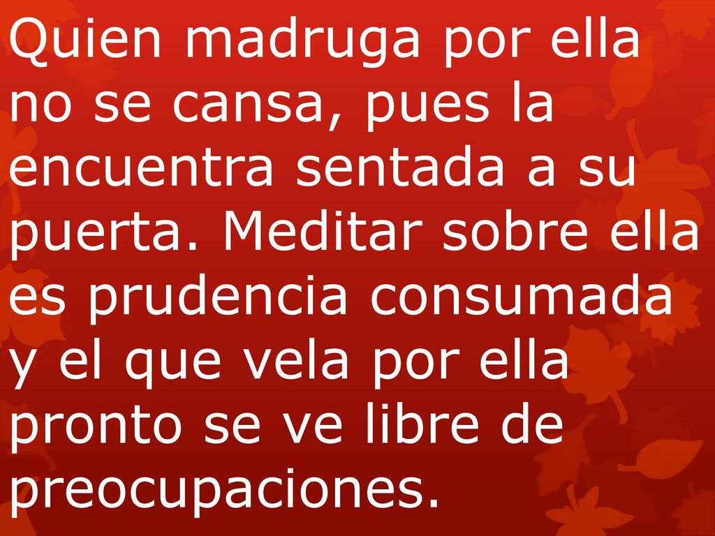 Quien madruga por ella no se cansa, pues la encuentra sentada a su puerta. Meditar sobre ella es prudencia consumada y el que vela por ella pronto se ve libre de preocupaciones.