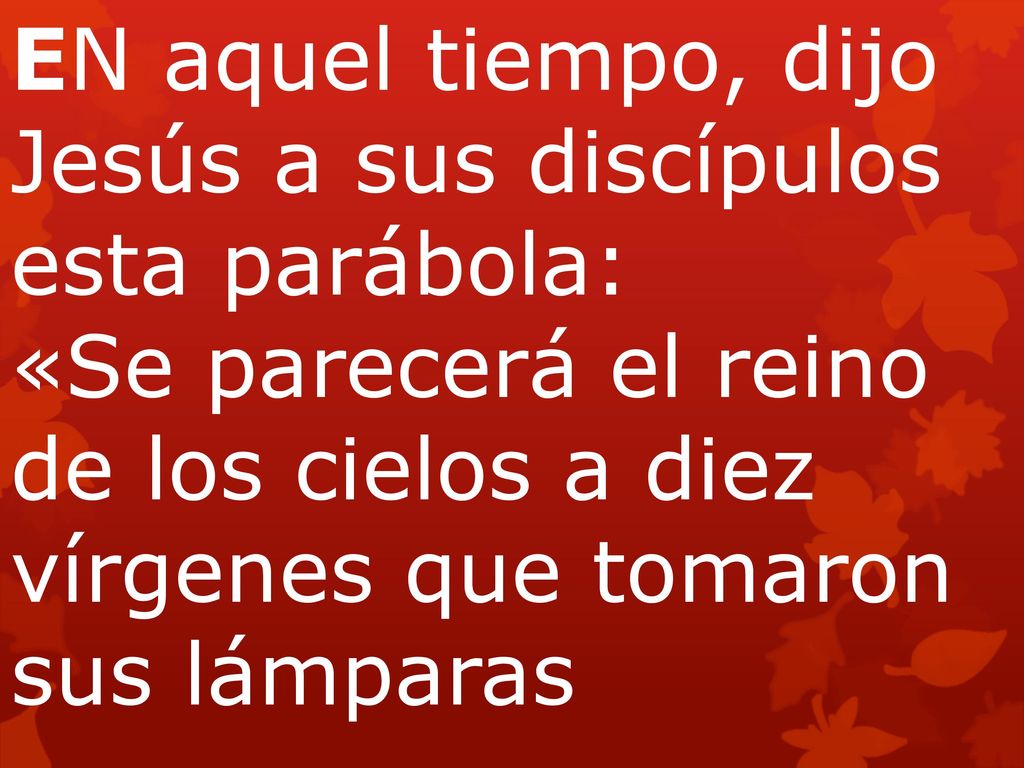 EN aquel tiempo, dijo Jesús a sus discípulos esta parábola: «Se parecerá el reino de los cielos a diez vírgenes que tomaron sus lámparas