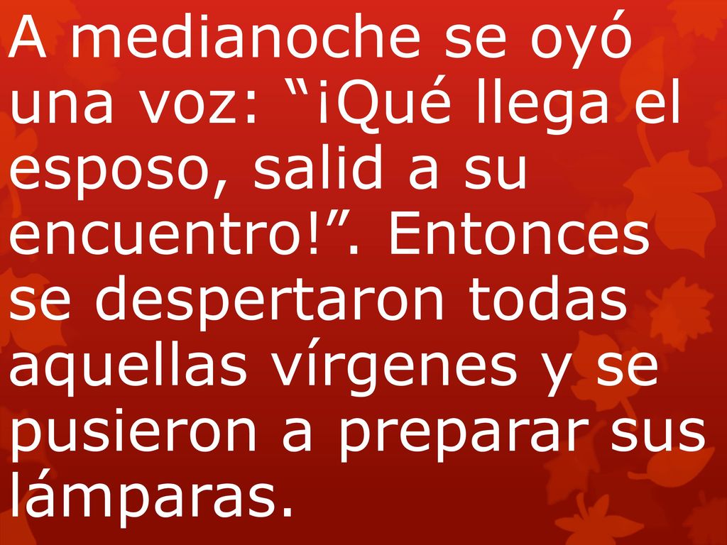A medianoche se oyó una voz: ¡Qué llega el esposo, salid a su encuentro! . Entonces se despertaron todas aquellas vírgenes y se pusieron a preparar sus lámparas.