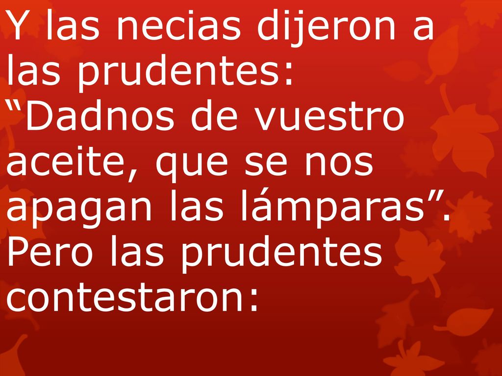 Y las necias dijeron a las prudentes: Dadnos de vuestro aceite, que se nos apagan las lámparas . Pero las prudentes contestaron: