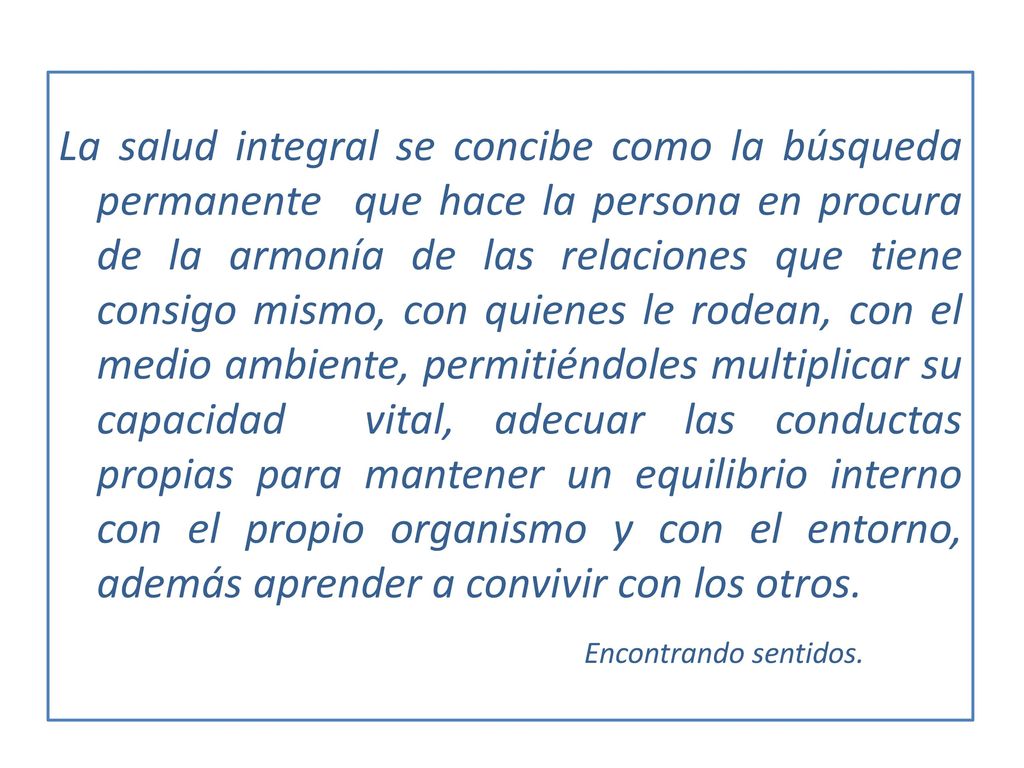 La salud integral se concibe como la búsqueda permanente que hace la persona en procura de la armonía de las relaciones que tiene consigo mismo, con quienes le rodean, con el medio ambiente, permitiéndoles multiplicar su capacidad vital, adecuar las conductas propias para mantener un equilibrio interno con el propio organismo y con el entorno, además aprender a convivir con los otros.