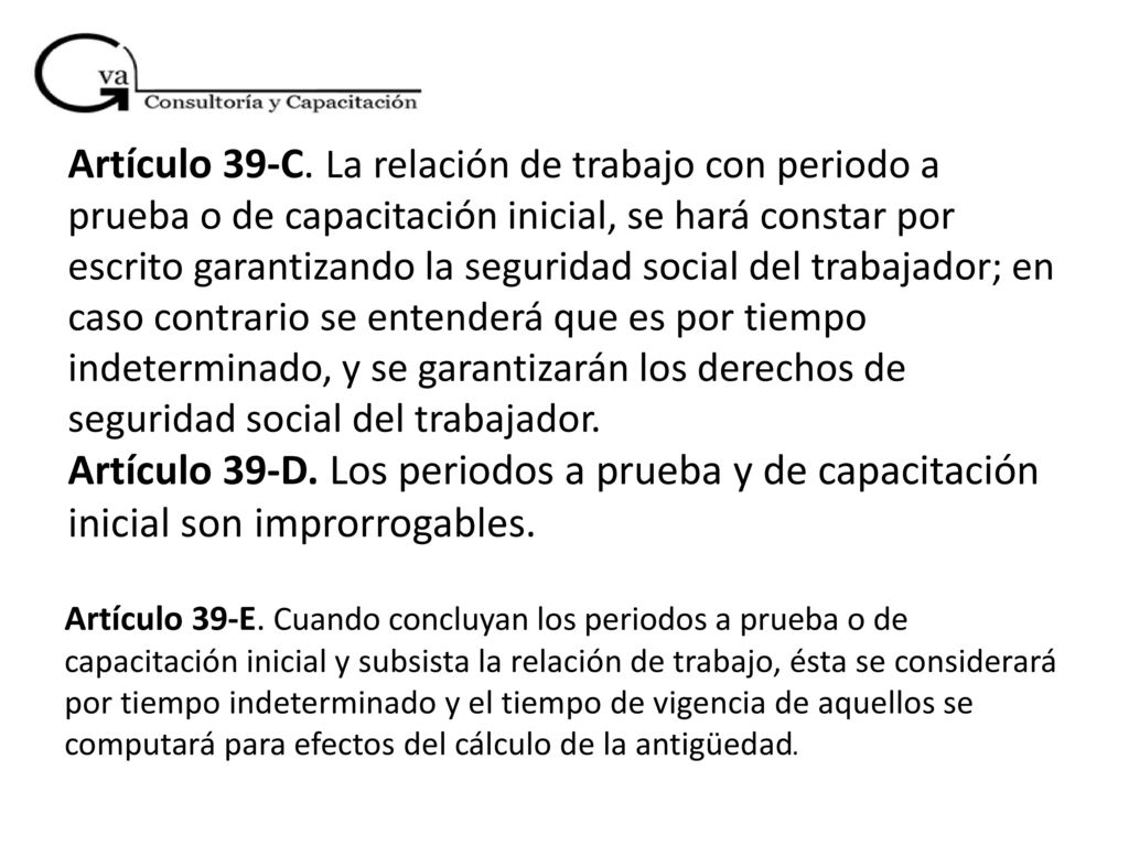 Artículo 39-C. La relación de trabajo con periodo a prueba o de capacitación inicial, se hará constar por escrito garantizando la seguridad social del trabajador; en caso contrario se entenderá que es por tiempo indeterminado, y se garantizarán los derechos de seguridad social del trabajador. Artículo 39-D. Los periodos a prueba y de capacitación inicial son improrrogables.