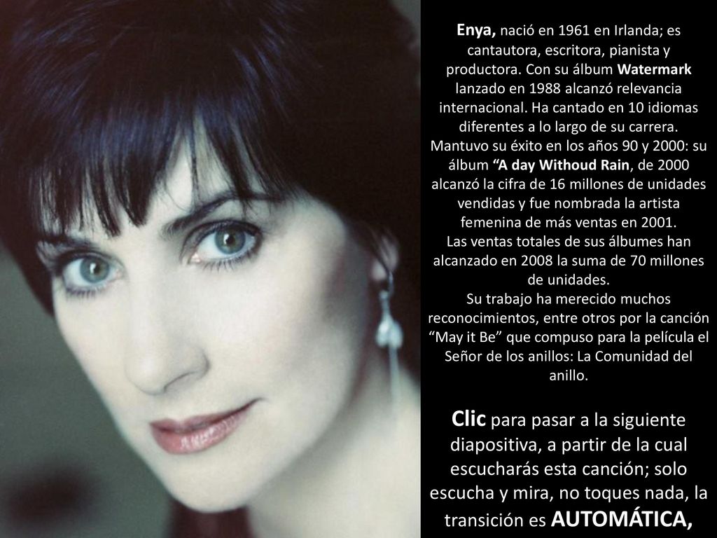 Enya, nació en 1961 en Irlanda; es cantautora, escritora, pianista y productora. Con su álbum Watermark lanzado en 1988 alcanzó relevancia internacional. Ha cantado en 10 idiomas diferentes a lo largo de su carrera.