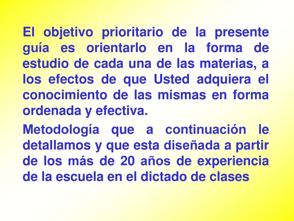 El objetivo prioritario de la presente guía es orientarlo en la forma de estudio de cada una de las materias, a los efectos de que Usted adquiera el conocimiento de las mismas en forma ordenada y efectiva.