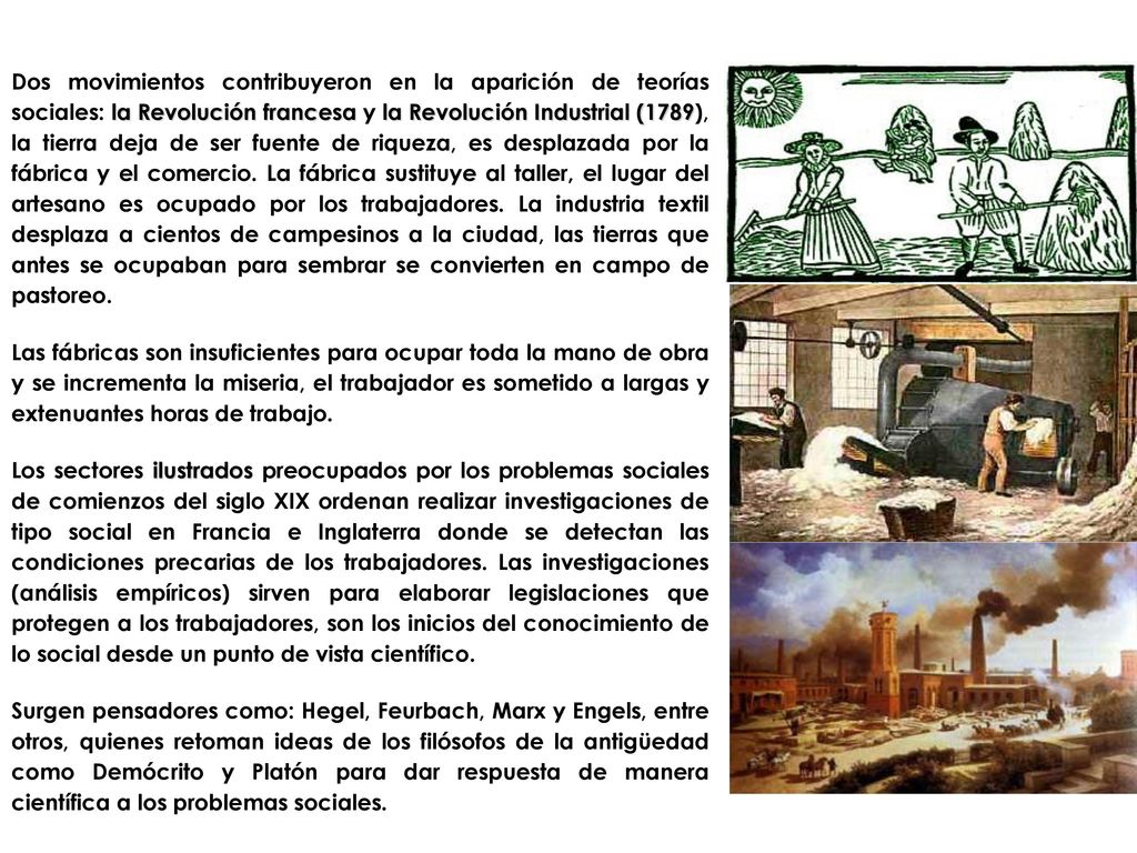 Dos movimientos contribuyeron en la aparición de teorías sociales: la Revolución francesa y la Revolución Industrial (1789), la tierra deja de ser fuente de riqueza, es desplazada por la fábrica y el comercio. La fábrica sustituye al taller, el lugar del artesano es ocupado por los trabajadores. La industria textil desplaza a cientos de campesinos a la ciudad, las tierras que antes se ocupaban para sembrar se convierten en campo de pastoreo.