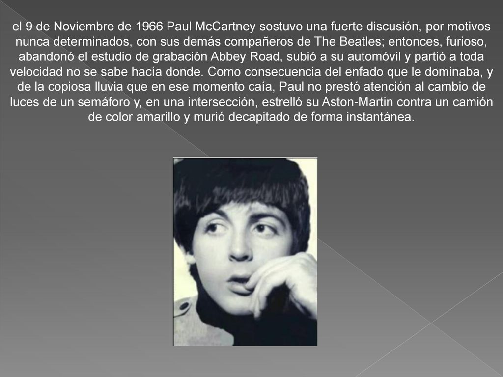 el 9 de Noviembre de 1966 Paul McCartney sostuvo una fuerte discusión, por motivos nunca determinados, con sus demás compañeros de The Beatles; entonces, furioso, abandonó el estudio de grabación Abbey Road, subió a su automóvil y partió a toda velocidad no se sabe hacía donde.