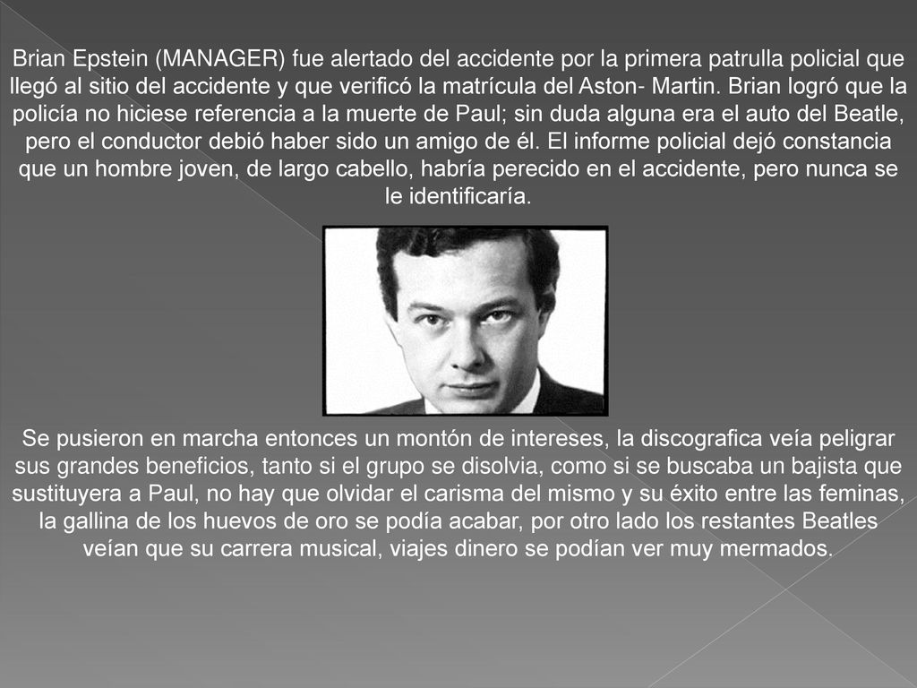 Brian Epstein (MANAGER) fue alertado del accidente por la primera patrulla policial que llegó al sitio del accidente y que verificó la matrícula del Aston- Martin. Brian logró que la policía no hiciese referencia a la muerte de Paul; sin duda alguna era el auto del Beatle, pero el conductor debió haber sido un amigo de él. El informe policial dejó constancia que un hombre joven, de largo cabello, habría perecido en el accidente, pero nunca se le identificaría.