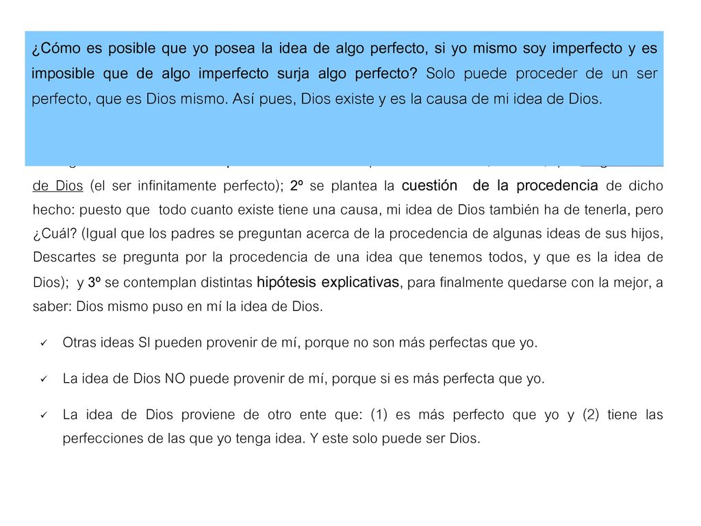 ¿Cómo es posible que yo posea la idea de algo perfecto, si yo mismo soy imperfecto y es imposible que de algo imperfecto surja algo perfecto Solo puede proceder de un ser perfecto, que es Dios mismo. Así pues, Dios existe y es la causa de mi idea de Dios.