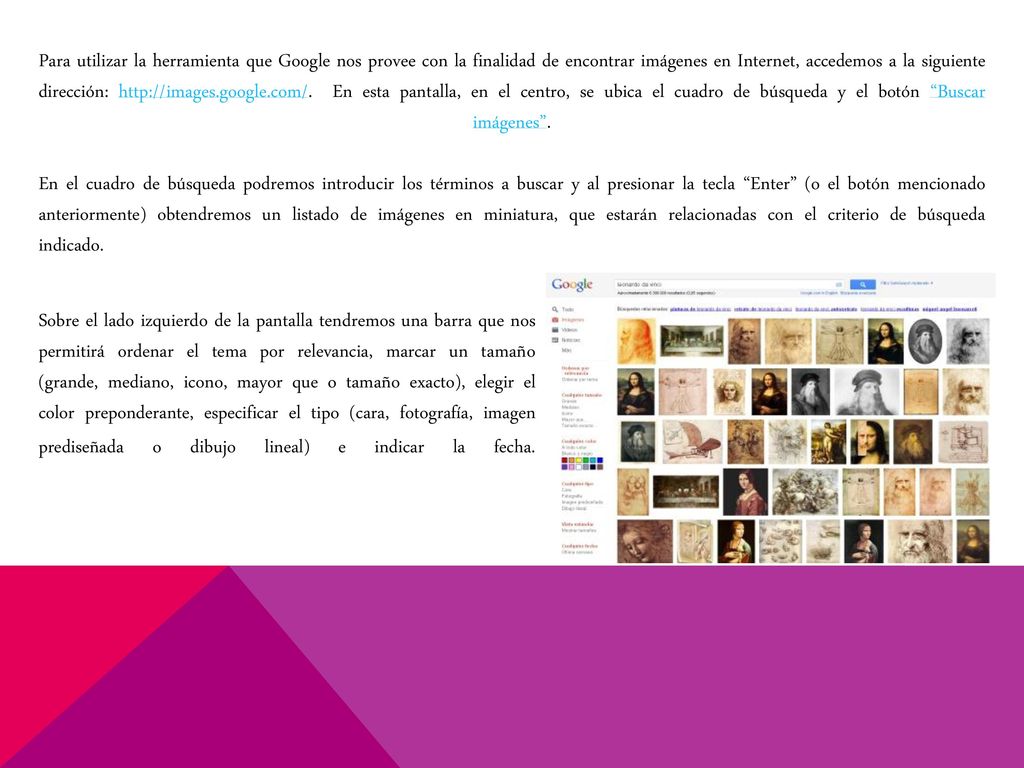 Para utilizar la herramienta que Google nos provee con la finalidad de encontrar imágenes en Internet, accedemos a la siguiente dirección:   En esta pantalla, en el centro, se ubica el cuadro de búsqueda y el botón Buscar imágenes . En el cuadro de búsqueda podremos introducir los términos a buscar y al presionar la tecla Enter (o el botón mencionado anteriormente) obtendremos un listado de imágenes en miniatura, que estarán relacionadas con el criterio de búsqueda indicado.