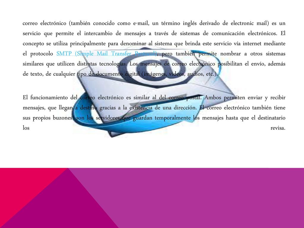 correo electrónico (también conocido como  , un término inglés derivado de electronic mail) es un servicio que permite el intercambio de mensajes a través de sistemas de comunicación electrónicos. El concepto se utiliza principalmente para denominar al sistema que brinda este servicio vía internet mediante el protocolo SMTP (Simple Mail Transfer Protocol), pero también permite nombrar a otros sistemas similares que utilicen distintas tecnologías. Los mensajes de correo electrónico posibilitan el envío, además de texto, de cualquier tipo de documento digital (imágenes, videos, audios, etc.).