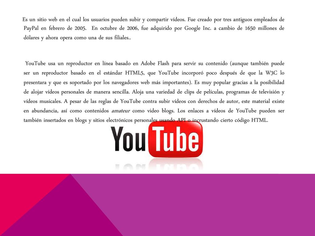 Es un sitio web en el cual los usuarios pueden subir y compartir vídeos. Fue creado por tres antiguos empleados de PayPal en febrero de En octubre de 2006, fue adquirido por Google Inc. a cambio de 1650 millones de dólares y ahora opera como una de sus filiales..