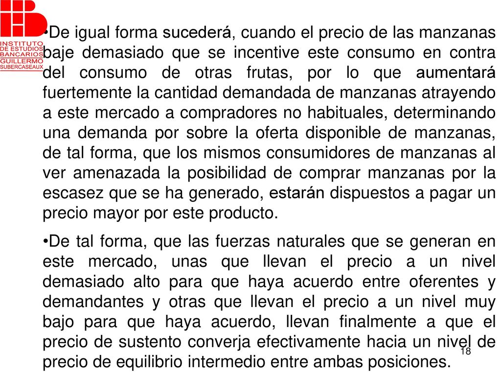 De igual forma sucederá, cuando el precio de las manzanas baje demasiado que se incentive este consumo en contra del consumo de otras frutas, por lo que aumentará fuertemente la cantidad demandada de manzanas atrayendo a este mercado a compradores no habituales, determinando una demanda por sobre la oferta disponible de manzanas, de tal forma, que los mismos consumidores de manzanas al ver amenazada la posibilidad de comprar manzanas por la escasez que se ha generado, estarán dispuestos a pagar un precio mayor por este producto.