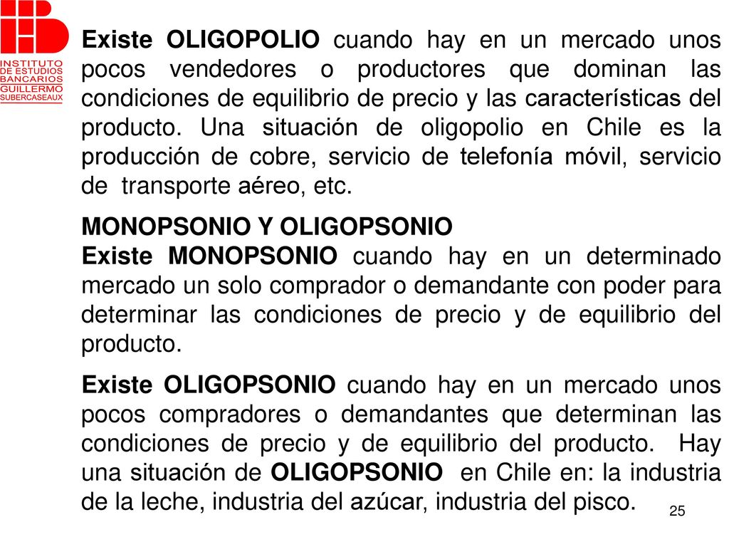 Existe OLIGOPOLIO cuando hay en un mercado unos pocos vendedores o productores que dominan las condiciones de equilibrio de precio y las características del producto. Una situación de oligopolio en Chile es la producción de cobre, servicio de telefonía móvil, servicio de transporte aéreo, etc.
