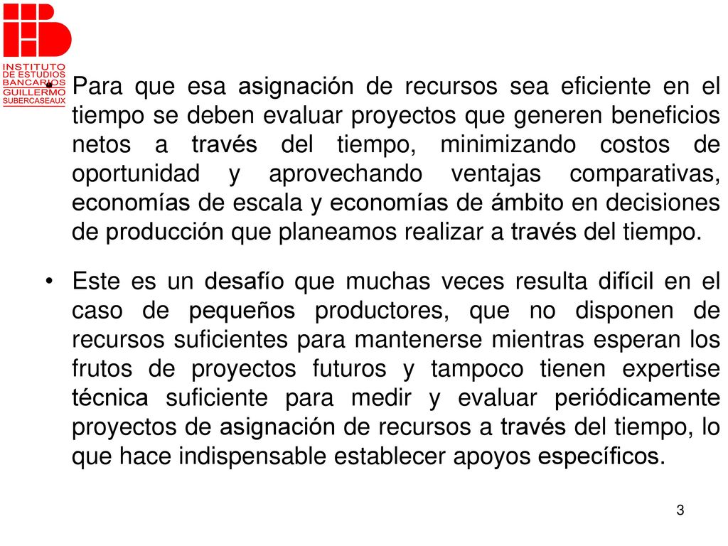 Para que esa asignación de recursos sea eficiente en el tiempo se deben evaluar proyectos que generen beneficios netos a través del tiempo, minimizando costos de oportunidad y aprovechando ventajas comparativas, economías de escala y economías de ámbito en decisiones de producción que planeamos realizar a través del tiempo.