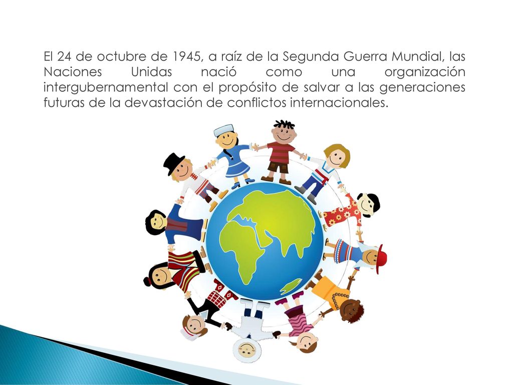 El 24 de octubre de 1945, a raíz de la Segunda Guerra Mundial, las Naciones Unidas nació como una organización intergubernamental con el propósito de salvar a las generaciones futuras de la devastación de conflictos internacionales.