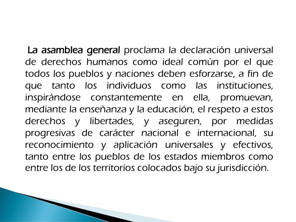 La asamblea general proclama la declaración universal de derechos humanos como ideal común por el que todos los pueblos y naciones deben esforzarse, a fin de que tanto los individuos como las instituciones, inspirándose constantemente en ella, promuevan, mediante la enseñanza y la educación, el respeto a estos derechos y libertades, y aseguren, por medidas progresivas de carácter nacional e internacional, su reconocimiento y aplicación universales y efectivos, tanto entre los pueblos de los estados miembros como entre los de los territorios colocados bajo su jurisdicción.