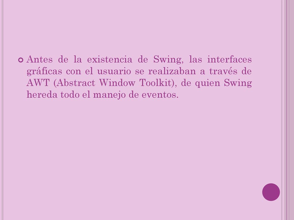 Antes de la existencia de Swing, las interfaces gráficas con el usuario se realizaban a través de AWT (Abstract Window Toolkit), de quien Swing hereda todo el manejo de eventos.