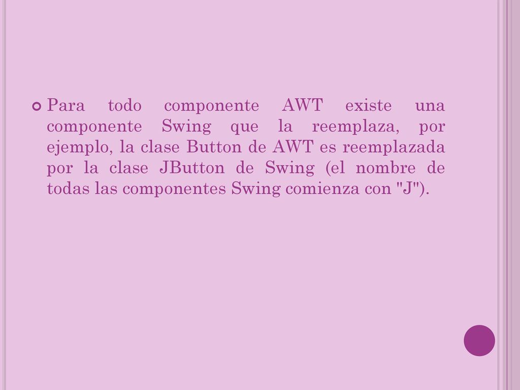 Para todo componente AWT existe una componente Swing que la reemplaza, por ejemplo, la clase Button de AWT es reemplazada por la clase JButton de Swing (el nombre de todas las componentes Swing comienza con J ).