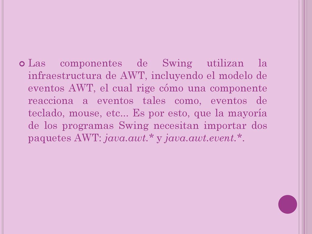 Las componentes de Swing utilizan la infraestructura de AWT, incluyendo el modelo de eventos AWT, el cual rige cómo una componente reacciona a eventos tales como, eventos de teclado, mouse, etc...