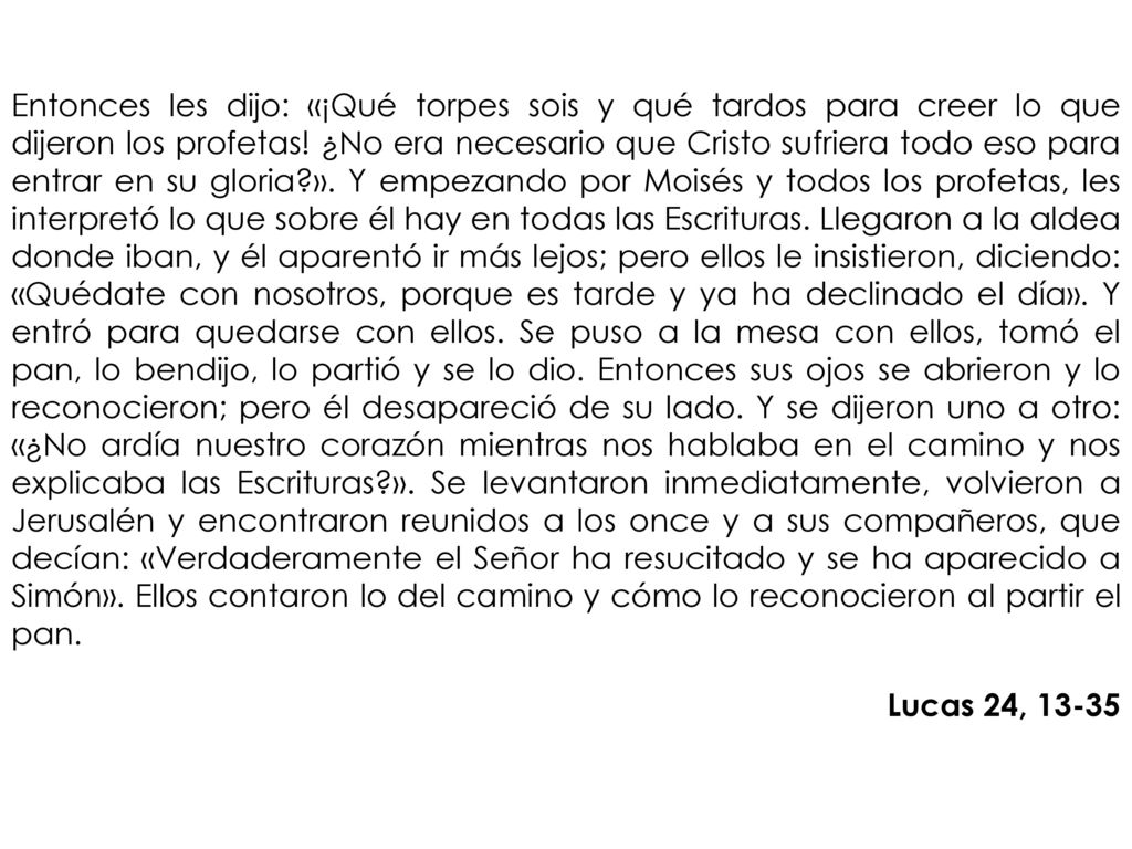 Entonces les dijo: «¡Qué torpes sois y qué tardos para creer lo que dijeron los profetas! ¿No era necesario que Cristo sufriera todo eso para entrar en su gloria ». Y empezando por Moisés y todos los profetas, les interpretó lo que sobre él hay en todas las Escrituras. Llegaron a la aldea donde iban, y él aparentó ir más lejos; pero ellos le insistieron, diciendo: «Quédate con nosotros, porque es tarde y ya ha declinado el día». Y entró para quedarse con ellos. Se puso a la mesa con ellos, tomó el pan, lo bendijo, lo partió y se lo dio. Entonces sus ojos se abrieron y lo reconocieron; pero él desapareció de su lado. Y se dijeron uno a otro: «¿No ardía nuestro corazón mientras nos hablaba en el camino y nos explicaba las Escrituras ». Se levantaron inmediatamente, volvieron a Jerusalén y encontraron reunidos a los once y a sus compañeros, que decían: «Verdaderamente el Señor ha resucitado y se ha aparecido a Simón». Ellos contaron lo del camino y cómo lo reconocieron al partir el pan.