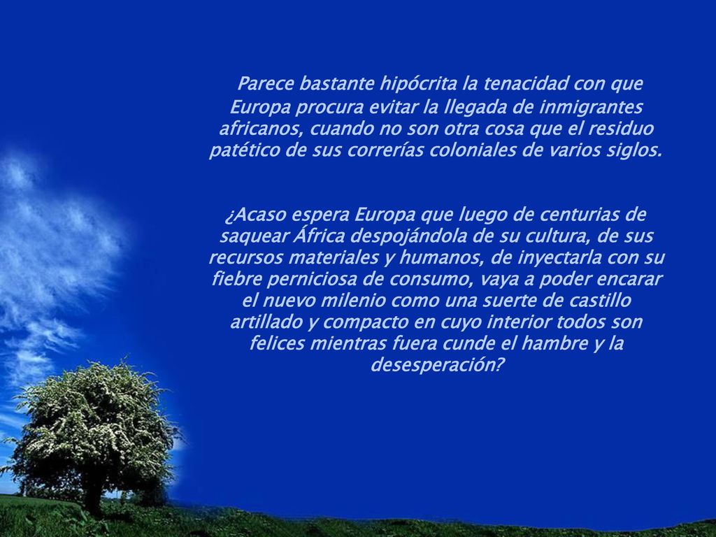 Parece bastante hipócrita la tenacidad con que Europa procura evitar la llegada de inmigrantes africanos, cuando no son otra cosa que el residuo patético de sus correrías coloniales de varios siglos.