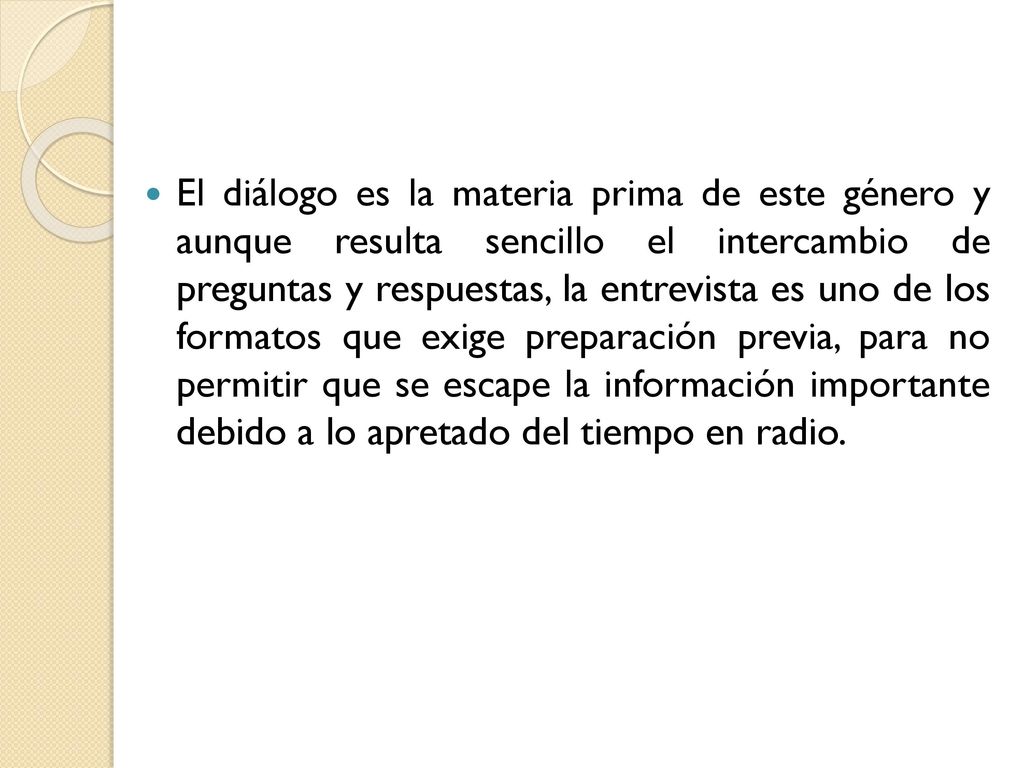 El diálogo es la materia prima de este género y aunque resulta sencillo el intercambio de preguntas y respuestas, la entrevista es uno de los formatos que exige preparación previa, para no permitir que se escape la información importante debido a lo apretado del tiempo en radio.