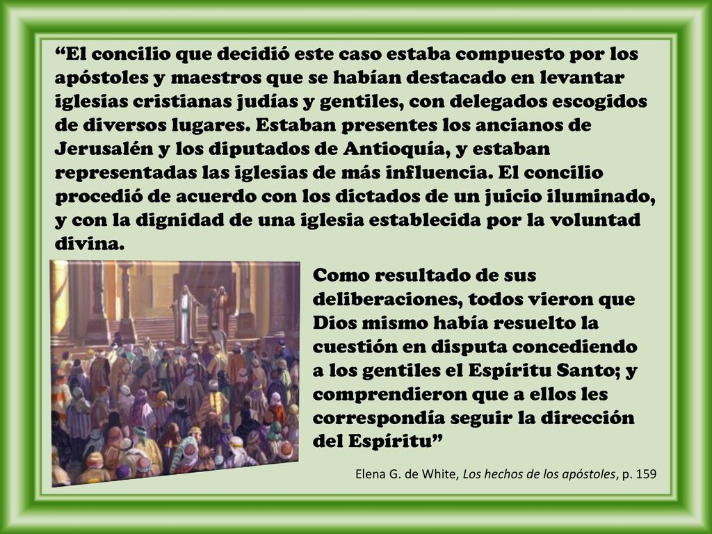 El concilio que decidió este caso estaba compuesto por los apóstoles y maestros que se habían destacado en levantar iglesias cristianas judías y gentiles, con delegados escogidos de diversos lugares. Estaban presentes los ancianos de Jerusalén y los diputados de Antioquía, y estaban representadas las iglesias de más influencia. El concilio procedió de acuerdo con los dictados de un juicio iluminado, y con la dignidad de una iglesia establecida por la voluntad divina.