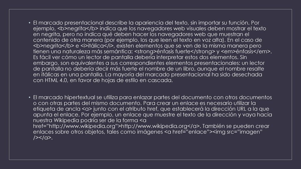 El marcado presentacional describe la apariencia del texto, sin importar su función. Por ejemplo, <b>negrita</b> indica que los navegadores web visuales deben mostrar el texto en negrita, pero no indica qué deben hacer los navegadores web que muestran el contenido de otra manera (por ejemplo, los que leen el texto en voz alta). En el caso de <b>negrita</b> e <i>itálica</i>, existen elementos que se ven de la misma manera pero tienen una naturaleza más semántica: <strong>énfasis fuerte</strong> y <em>énfasis</em>. Es fácil ver cómo un lector de pantalla debería interpretar estos dos elementos. Sin embargo, son equivalentes a sus correspondientes elementos presentacionales: un lector de pantalla no debería decir más fuerte el nombre de un libro, aunque el nombre resalte en itálicas en una pantalla. La mayoría del marcado presentacional ha sido desechada con HTML 4.0, en favor de hojas de estilo en cascada.