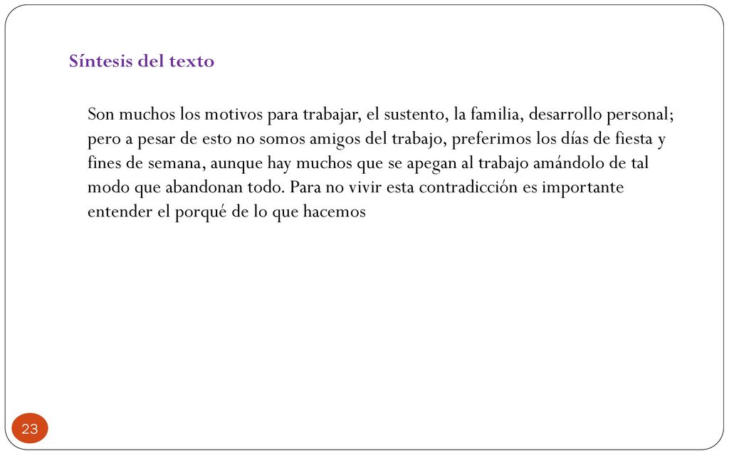Síntesis del texto Son muchos los motivos para trabajar, el sustento, la familia, desarrollo personal; pero a pesar de esto no somos amigos del trabajo, preferimos los días de fiesta y fines de semana, aunque hay muchos que se apegan al trabajo amándolo de tal modo que abandonan todo.