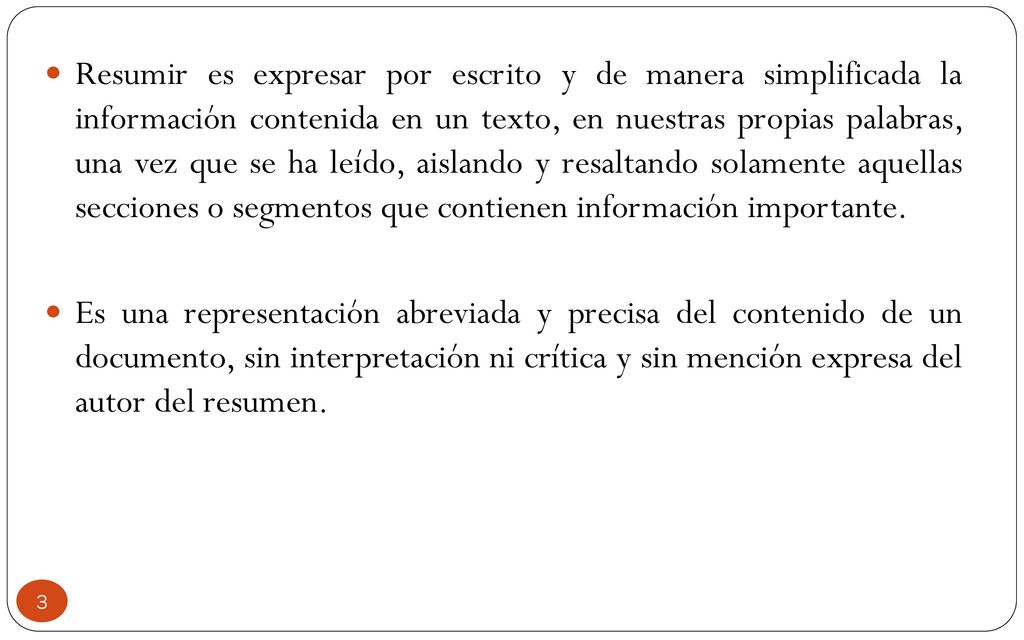 Resumir es expresar por escrito y de manera simplificada la información contenida en un texto, en nuestras propias palabras, una vez que se ha leído, aislando y resaltando solamente aquellas secciones o segmentos que contienen información importante.