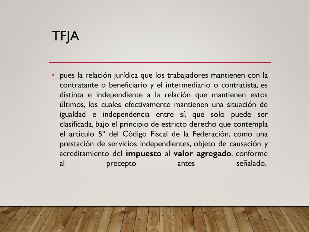 pues la relación jurídica que los trabajadores mantienen con la contratante o beneficiario y el intermediario o contratista, es distinta e independiente a la relación que mantienen estos últimos, los cuales efectivamente mantienen una situación de igualdad e independencia entre sí, que solo puede ser clasificada, bajo el principio de estricto derecho que contempla el artículo 5º del Código Fiscal de la Federación, como una prestación de servicios independientes, objeto de causación y acreditamiento del impuesto al valor agregado, conforme al precepto antes señalado.