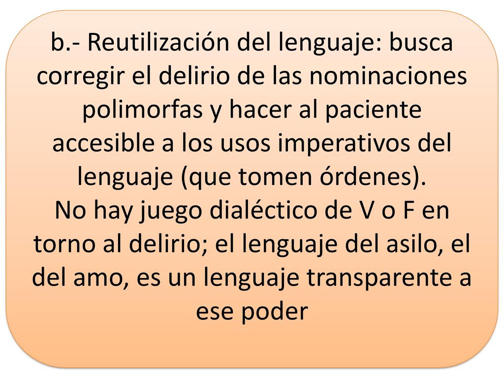 b.- Reutilización del lenguaje: busca corregir el delirio de las nominaciones polimorfas y hacer al paciente accesible a los usos imperativos del lenguaje (que tomen órdenes).
