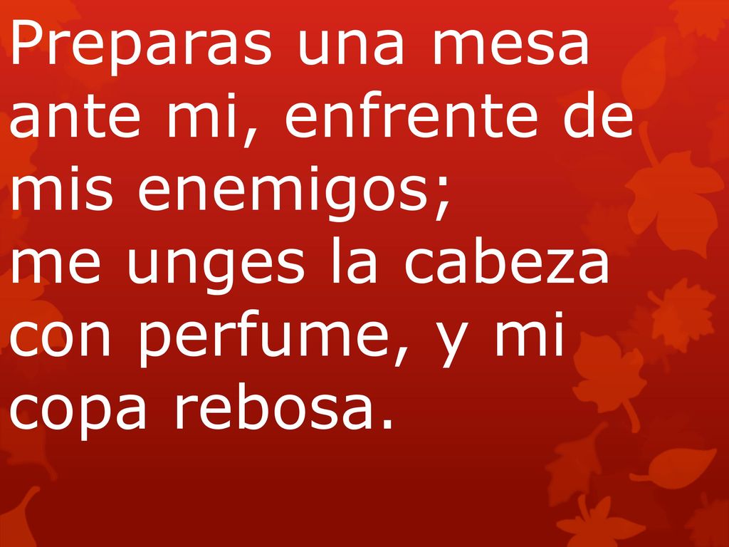 Preparas una mesa ante mi, enfrente de mis enemigos; me unges la cabeza con perfume, y mi copa rebosa.