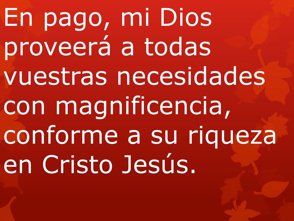 En pago, mi Dios proveerá a todas vuestras necesidades con magnificencia, conforme a su riqueza en Cristo Jesús.