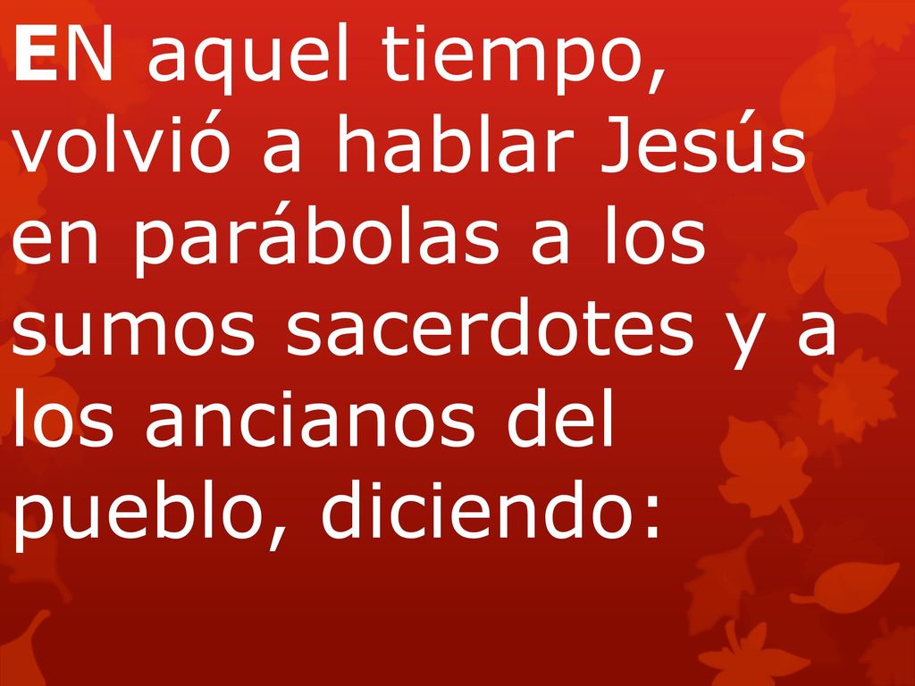 EN aquel tiempo, volvió a hablar Jesús en parábolas a los sumos sacerdotes y a los ancianos del pueblo, diciendo: