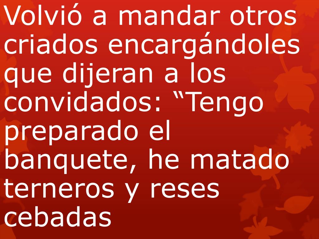 Volvió a mandar otros criados encargándoles que dijeran a los convidados: Tengo preparado el banquete, he matado terneros y reses cebadas
