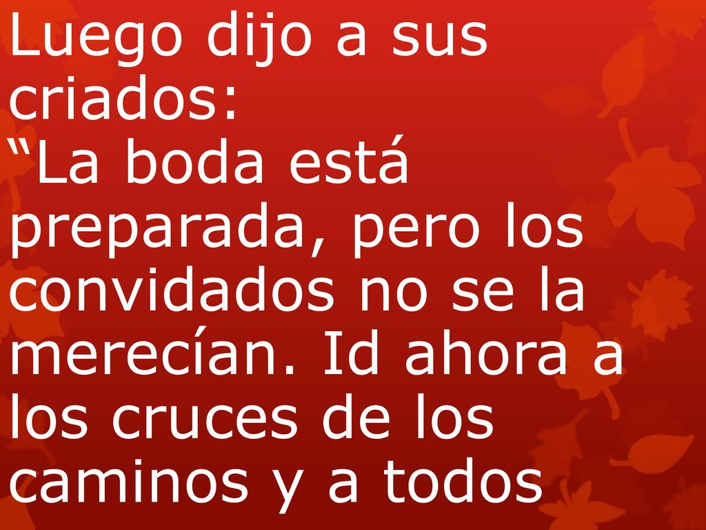 Luego dijo a sus criados: La boda está preparada, pero los convidados no se la merecían. Id ahora a los cruces de los caminos y a todos