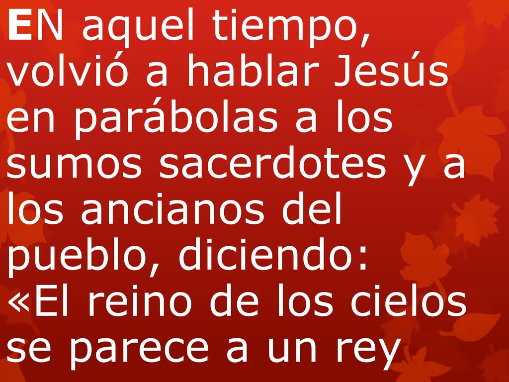 EN aquel tiempo, volvió a hablar Jesús en parábolas a los sumos sacerdotes y a los ancianos del pueblo, diciendo: «El reino de los cielos se parece a un rey