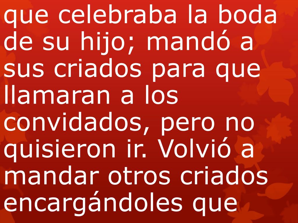 que celebraba la boda de su hijo; mandó a sus criados para que llamaran a los convidados, pero no quisieron ir. Volvió a mandar otros criados encargándoles que